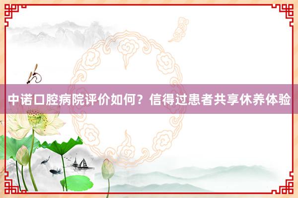 中诺口腔病院评价如何？信得过患者共享休养体验