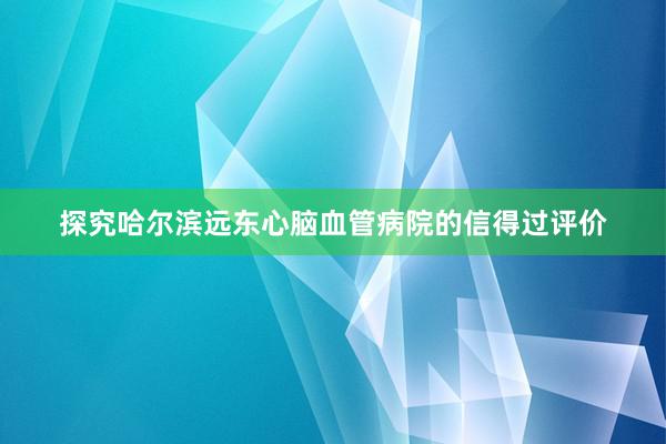 探究哈尔滨远东心脑血管病院的信得过评价