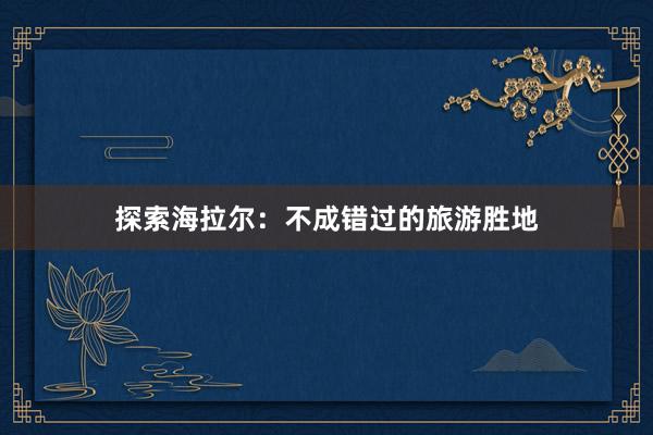探索海拉尔：不成错过的旅游胜地